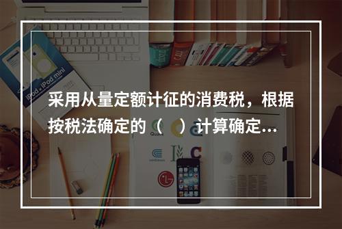 采用从量定额计征的消费税，根据按税法确定的（　）计算确定。