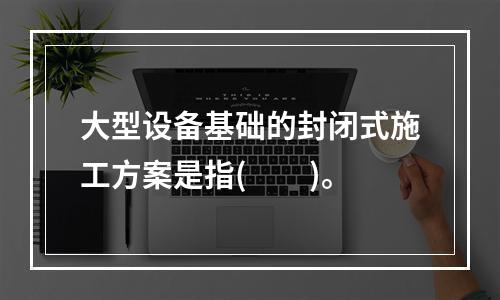 大型设备基础的封闭式施工方案是指(　　)。