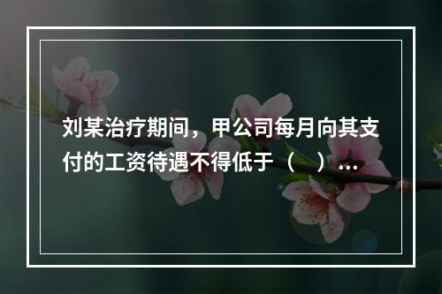 刘某治疗期间，甲公司每月向其支付的工资待遇不得低于（　）。