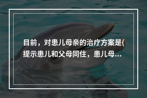 目前，对患儿母亲的治疗方案是(提示患儿和父母同住，患儿母亲目