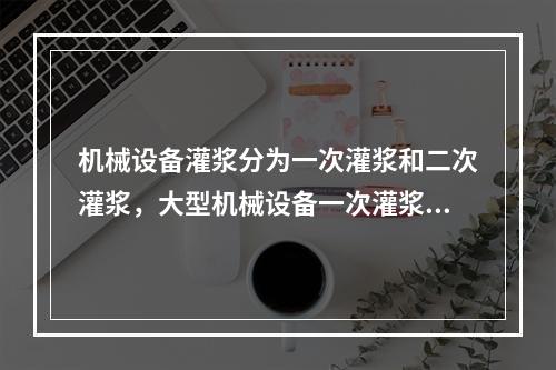 机械设备灌浆分为一次灌浆和二次灌浆，大型机械设备一次灌浆应在