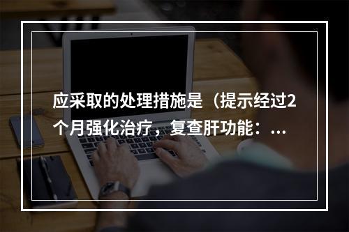 应采取的处理措施是（提示经过2个月强化治疗，复查肝功能：AS