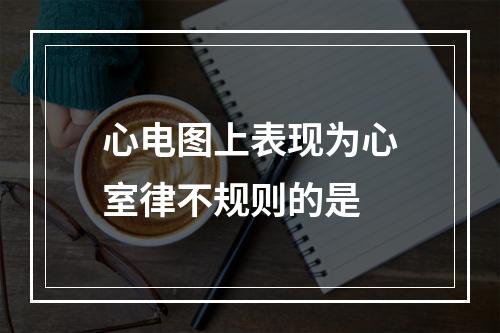 心电图上表现为心室律不规则的是