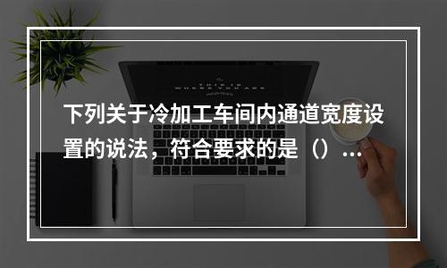 下列关于冷加工车间内通道宽度设置的说法，符合要求的是（）。