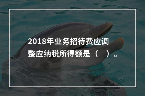 2018年业务招待费应调整应纳税所得额是（　）。