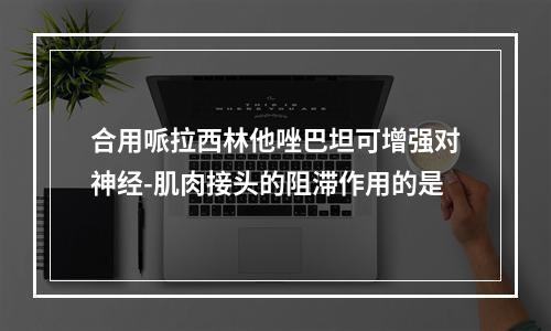 合用哌拉西林他唑巴坦可增强对神经-肌肉接头的阻滞作用的是