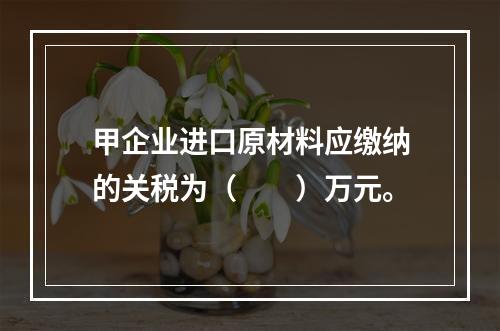 甲企业进口原材料应缴纳的关税为（　　）万元。