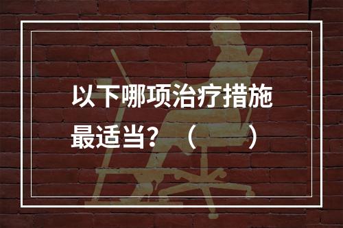 以下哪项治疗措施最适当？（　　）