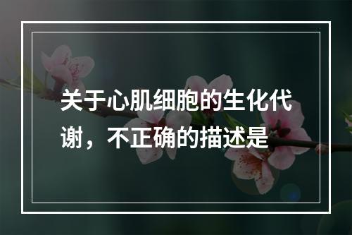 关于心肌细胞的生化代谢，不正确的描述是