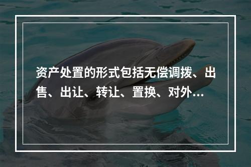 资产处置的形式包括无偿调拨、出售、出让、转让、置换、对外捐赠