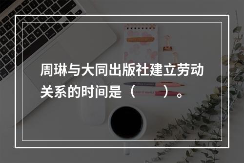 周琳与大同出版社建立劳动关系的时间是（　　）。