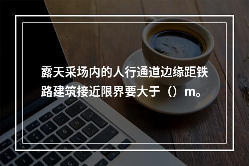 露天采场内的人行通道边缘距铁路建筑接近限界要大于（）m。