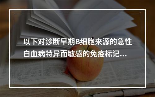 以下对诊断早期B细胞来源的急性白血病特异而敏感的免疫标记是