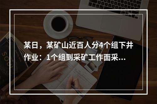 某日，某矿山近百人分4个组下井作业：1个组到采矿工作面采矿，