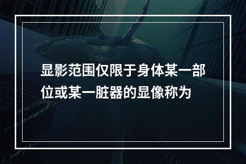 显影范围仅限于身体某一部位或某一脏器的显像称为