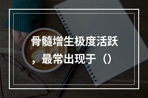 骨髓增生极度活跃，最常出现于（）