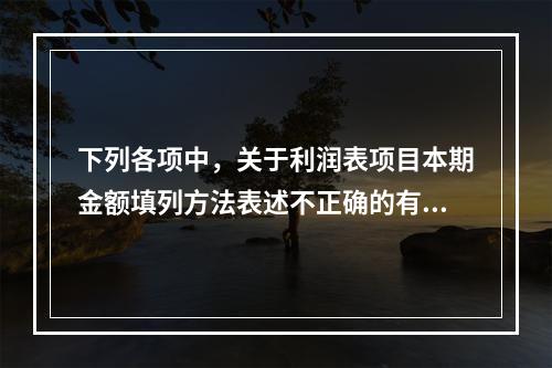 下列各项中，关于利润表项目本期金额填列方法表述不正确的有（　