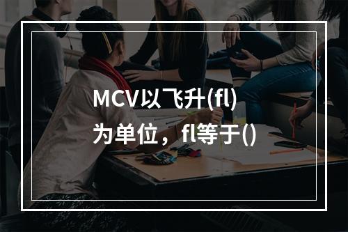 MCV以飞升(fl)为单位，fl等于()