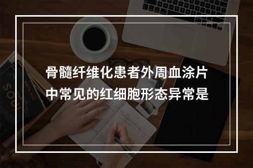 骨髓纤维化患者外周血涂片中常见的红细胞形态异常是