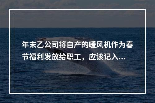 年末乙公司将自产的暖风机作为春节福利发放给职工，应该记入“应