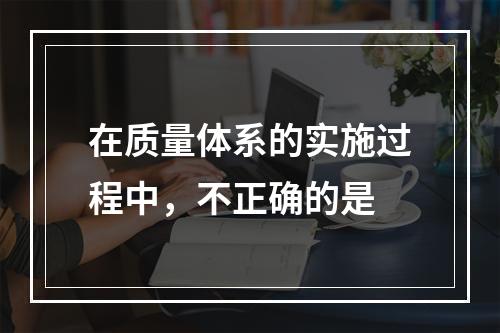 在质量体系的实施过程中，不正确的是