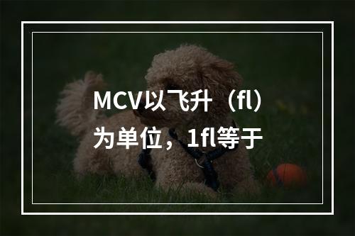 MCV以飞升（fl）为单位，1fl等于