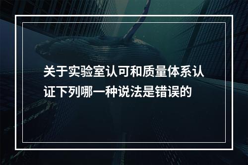 关于实验室认可和质量体系认证下列哪一种说法是错误的