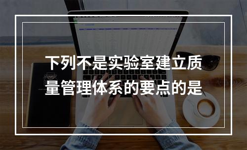 下列不是实验室建立质量管理体系的要点的是