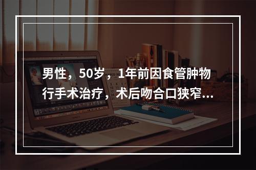 男性，50岁，1年前因食管肿物行手术治疗，术后吻合口狭窄。现