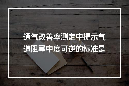 通气改善率测定中提示气道阻塞中度可逆的标准是