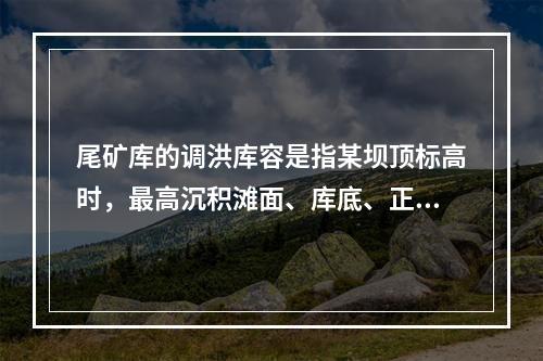 尾矿库的调洪库容是指某坝顶标高时，最高沉积滩面、库底、正常水