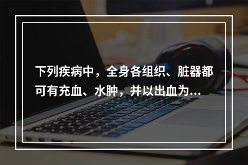 下列疾病中，全身各组织、脏器都可有充血、水肿，并以出血为主要