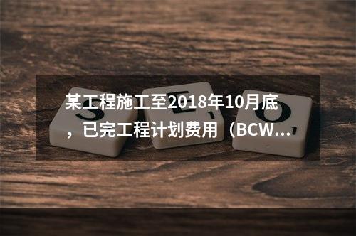 某工程施工至2018年10月底，已完工程计划费用（BCWP）