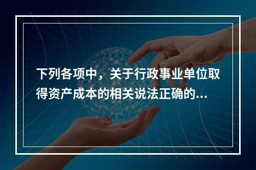 下列各项中，关于行政事业单位取得资产成本的相关说法正确的有（