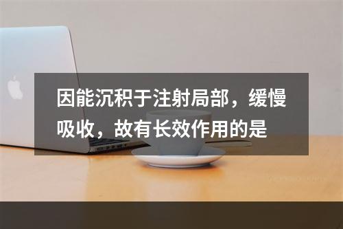 因能沉积于注射局部，缓慢吸收，故有长效作用的是