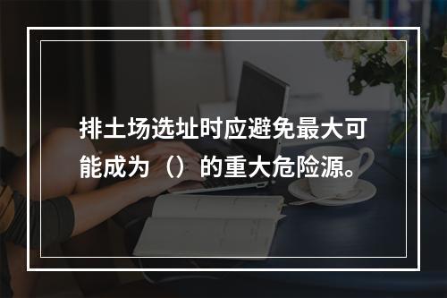 排土场选址时应避免最大可能成为（）的重大危险源。