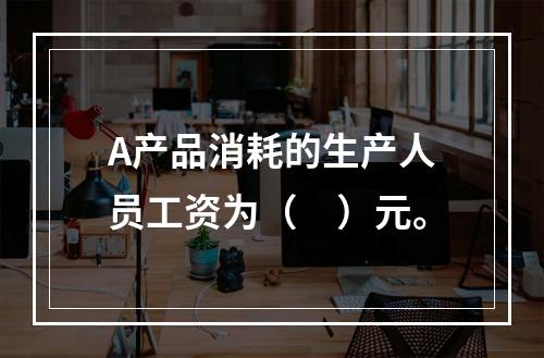 A产品消耗的生产人员工资为（　）元。