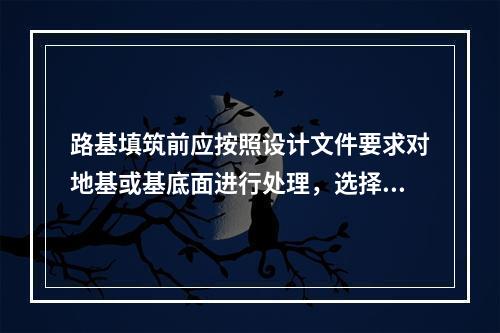 路基填筑前应按照设计文件要求对地基或基底面进行处理，选择具有