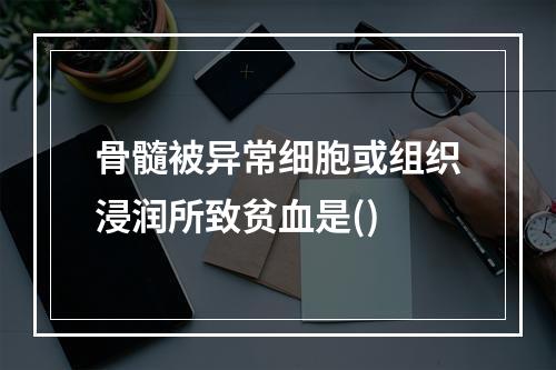 骨髓被异常细胞或组织浸润所致贫血是()