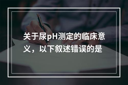 关于尿pH测定的临床意义，以下叙述错误的是