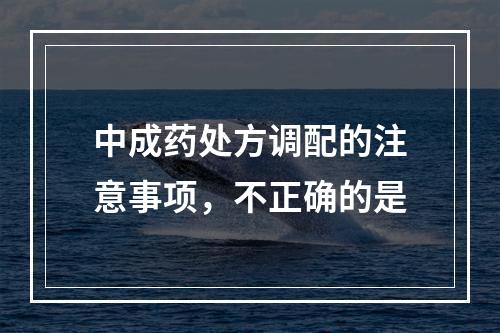 中成药处方调配的注意事项，不正确的是