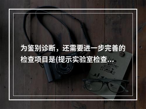 为鉴别诊断，还需要进一步完善的检查项目是(提示实验室检查：H