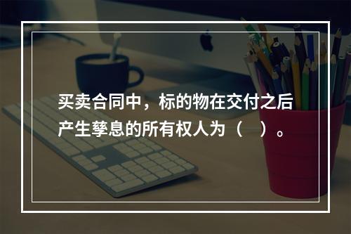 买卖合同中，标的物在交付之后产生孳息的所有权人为（　）。