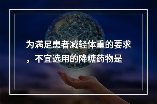 为满足患者减轻体重的要求，不宜选用的降糖药物是