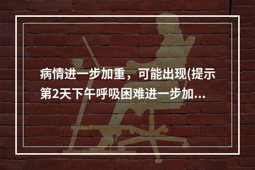 病情进一步加重，可能出现(提示第2天下午呼吸困难进一步加重，