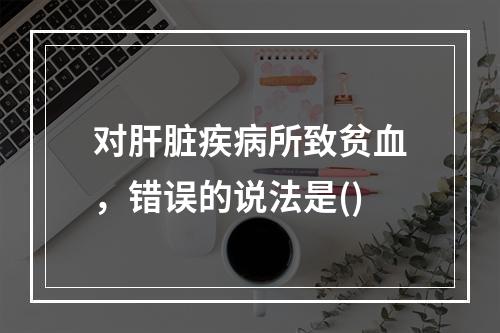 对肝脏疾病所致贫血，错误的说法是()