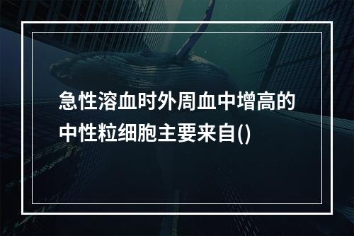 急性溶血时外周血中增高的中性粒细胞主要来自()