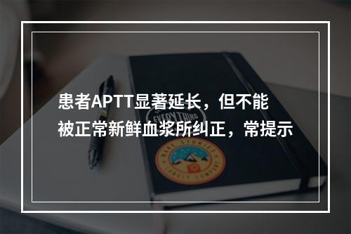 患者APTT显著延长，但不能被正常新鲜血浆所纠正，常提示