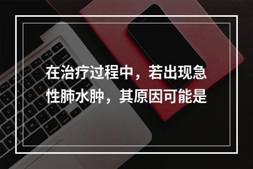 在治疗过程中，若出现急性肺水肿，其原因可能是