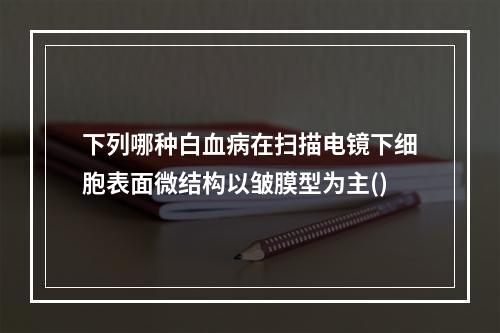 下列哪种白血病在扫描电镜下细胞表面微结构以皱膜型为主()